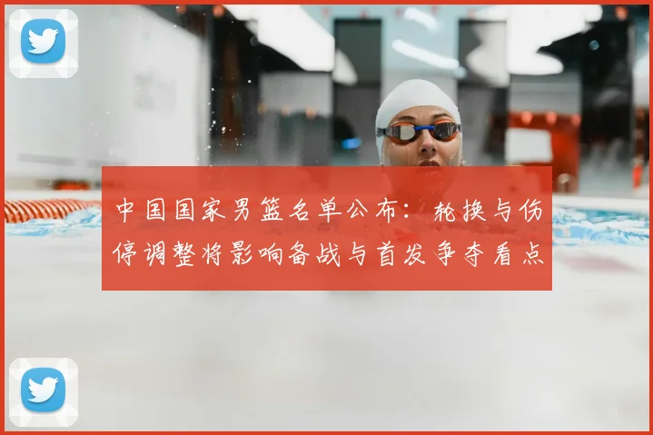 中国国家男篮名单公布：轮换与伤停调整将影响备战与首发争夺看点