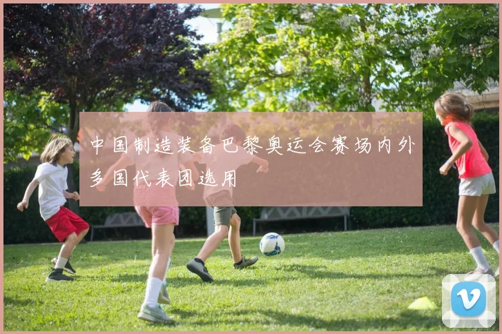中国制造装备巴黎奥运会赛场内外多国代表团选用