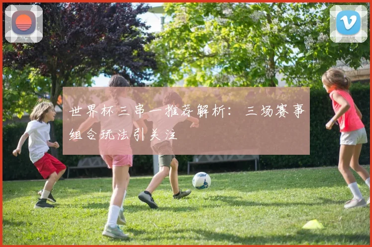 世界杯三串一推荐解析:三场赛事组合玩法引关注