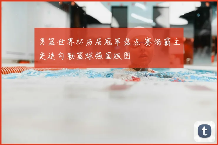 男篮世界杯历届冠军盘点 赛场霸主更迭勾勒篮球强国版图