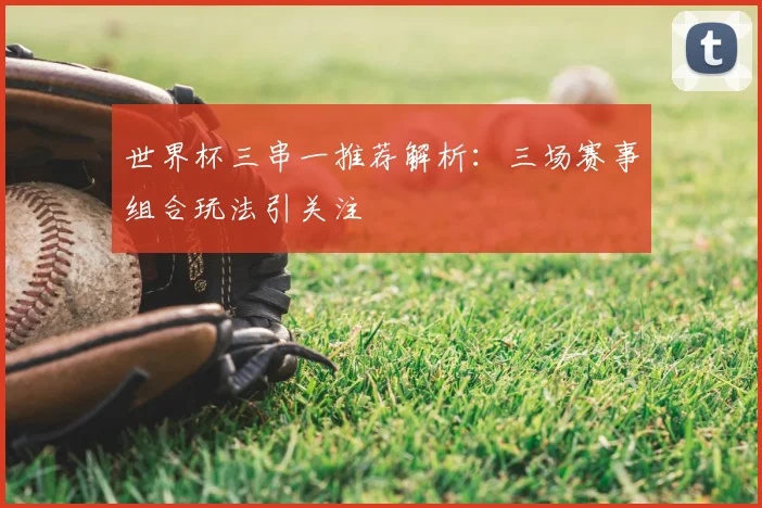 世界杯三串一推荐解析:三场赛事组合玩法引关注