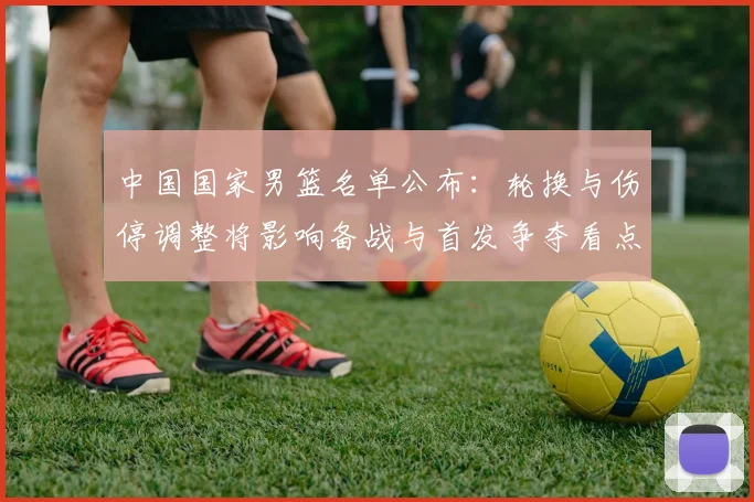 中国国家男篮名单公布：轮换与伤停调整将影响备战与首发争夺看点