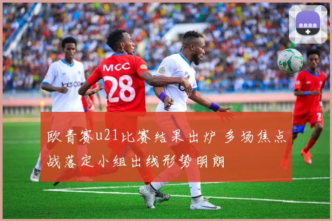 欧青赛u21比赛结果出炉 多场焦点战落定小组出线形势明朗