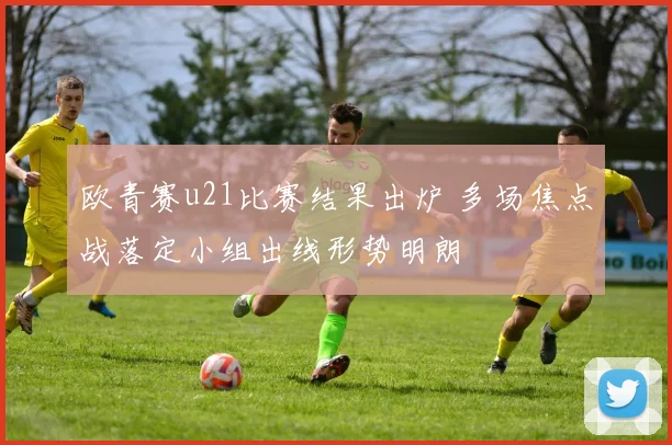 欧青赛u21比赛结果出炉 多场焦点战落定小组出线形势明朗