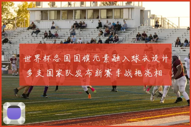 世界杯各国国旗元素融入球衣设计 多支国家队发布新赛季战袍亮相