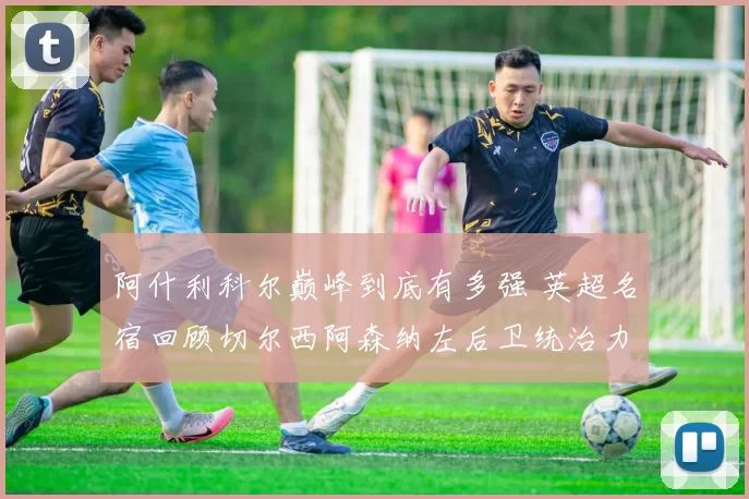 阿什利科尔巅峰到底有多强 英超名宿回顾切尔西阿森纳左后卫统治力