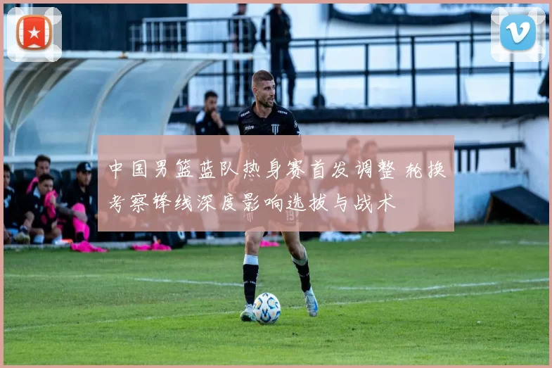 中国男篮蓝队热身赛首发调整 轮换考察锋线深度影响选拔与战术