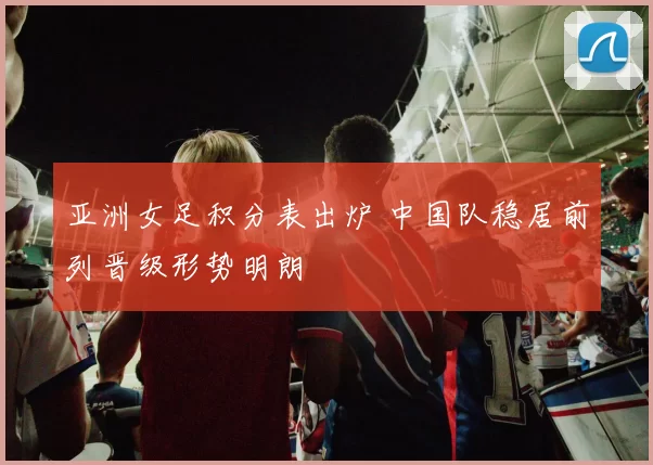 亚洲女足积分表出炉 中国队稳居前列晋级形势明朗