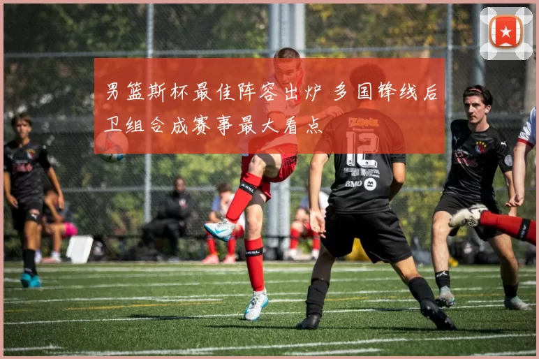 男篮斯杯最佳阵容出炉 多国锋线后卫组合成赛事最大看点