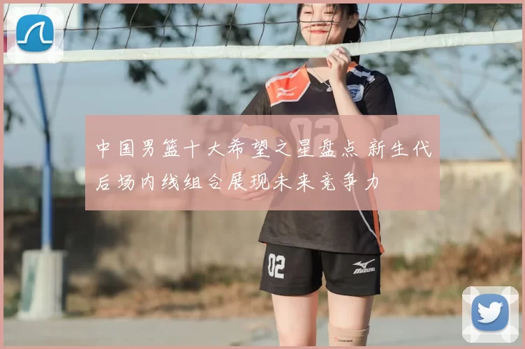 中国男篮十大希望之星盘点 新生代后场内线组合展现未来竞争力