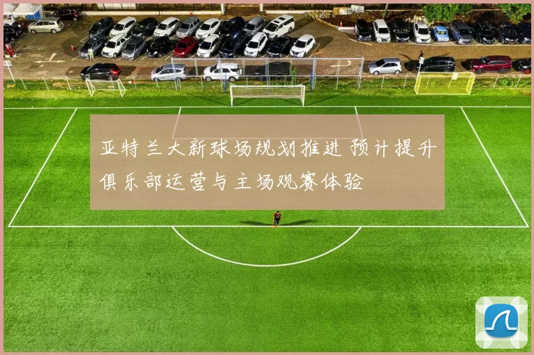 亚特兰大新球场规划推进 预计提升俱乐部运营与主场观赛体验