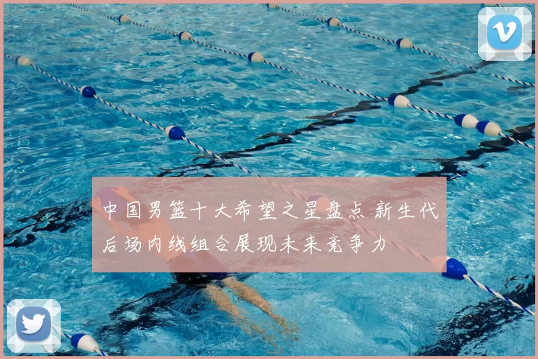 中国男篮十大希望之星盘点 新生代后场内线组合展现未来竞争力