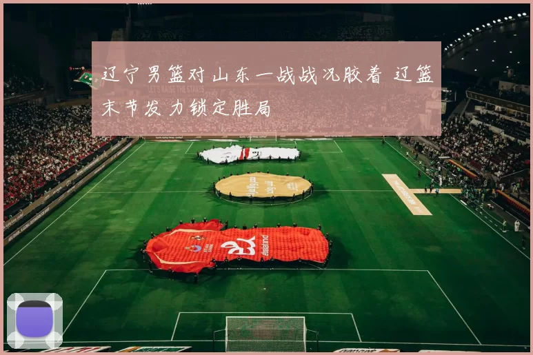 辽宁男篮对山东一战战况胶着 辽篮末节发力锁定胜局