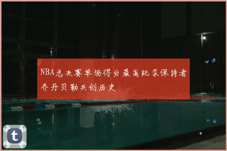 NBA总决赛单场得分最高纪录保持者乔丹贝勒共创历史