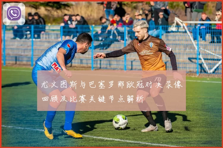 尤文图斯与巴塞罗那欧冠对决录像回顾及比赛关键节点解析