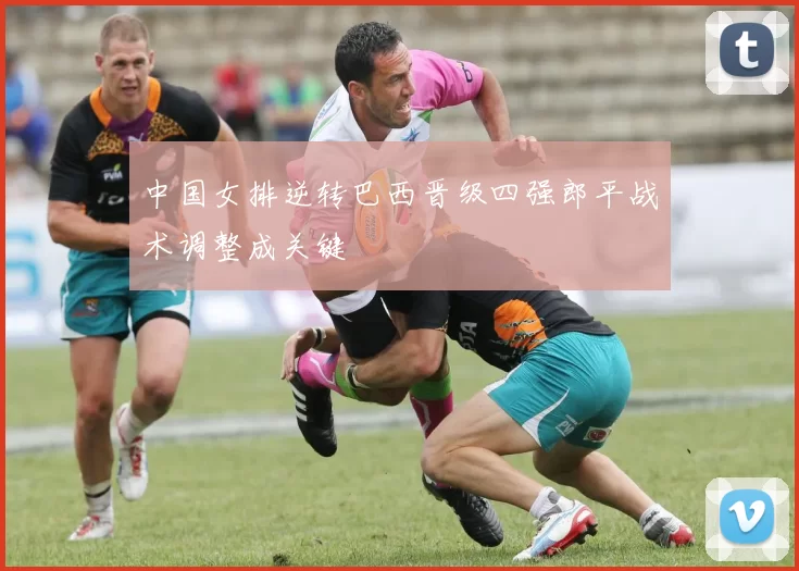 中国女排逆转巴西晋级四强郎平战术调整成关键