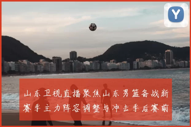 山东卫视直播聚焦山东男篮备战新赛季主力阵容调整与冲击季后赛前景