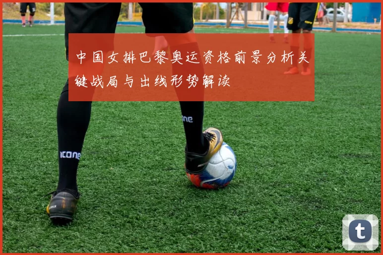 中国女排巴黎奥运资格前景分析关键战局与出线形势解读