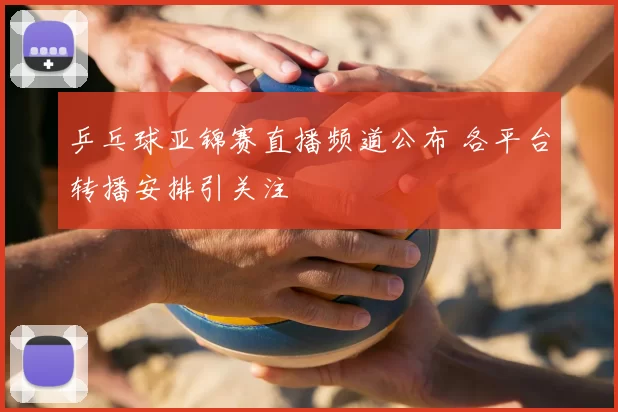 乒乓球亚锦赛直播频道公布 各平台转播安排引关注