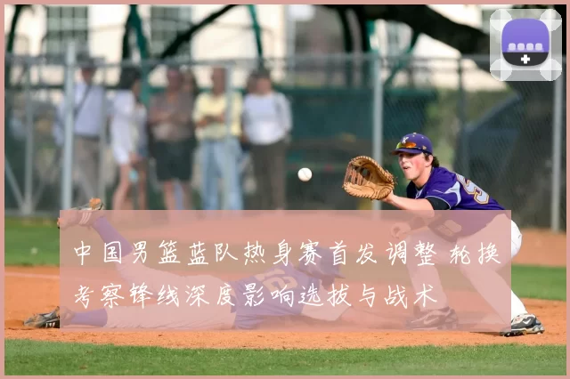 中国男篮蓝队热身赛首发调整 轮换考察锋线深度影响选拔与战术