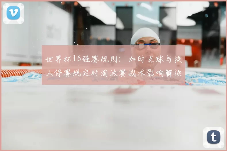 世界杯16强赛规则：加时点球与换人停赛规定对淘汰赛战术影响解读