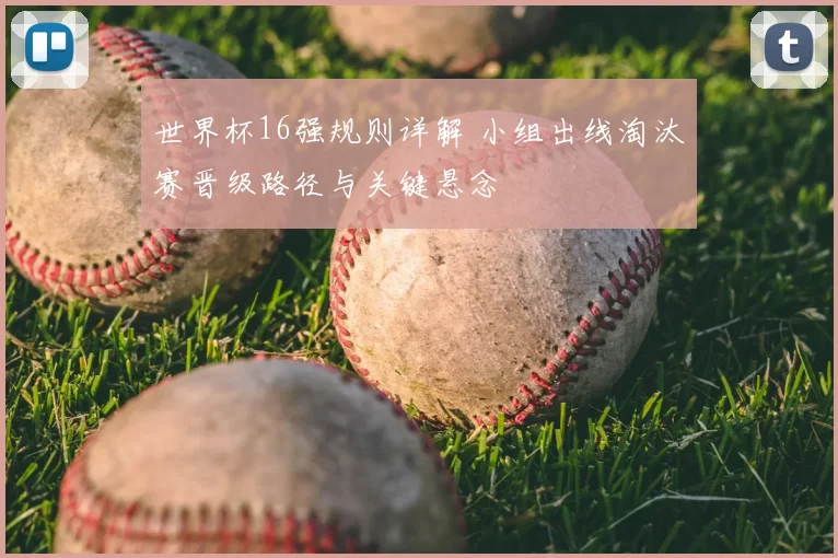 世界杯16强规则详解 小组出线淘汰赛晋级路径与关键悬念