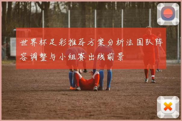 世界杯足彩推荐方案分析法国队阵容调整与小组赛出线前景