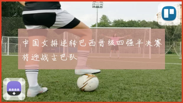 中国女排逆转巴西晋级四强半决赛将迎战古巴队