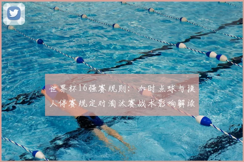 世界杯16强赛规则：加时点球与换人停赛规定对淘汰赛战术影响解读