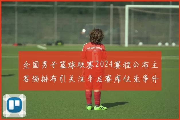 全国男子篮球联赛2024赛程公布主客场排布引关注季后赛席位竞争升温
