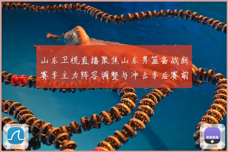 山东卫视直播聚焦山东男篮备战新赛季主力阵容调整与冲击季后赛前景