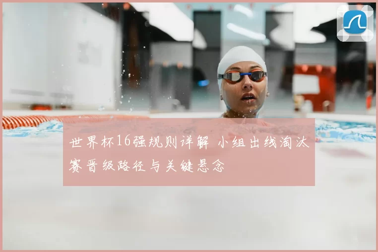 世界杯16强规则详解 小组出线淘汰赛晋级路径与关键悬念