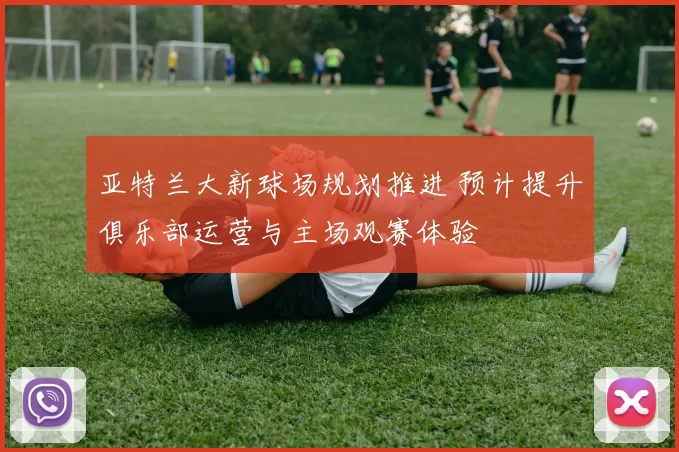 亚特兰大新球场规划推进 预计提升俱乐部运营与主场观赛体验