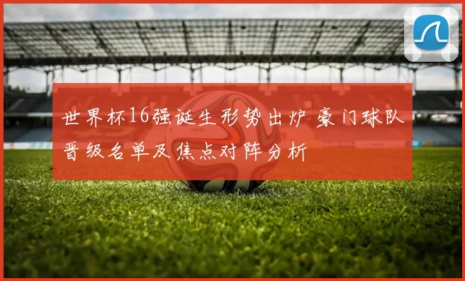 世界杯16强诞生形势出炉 豪门球队晋级名单及焦点对阵分析