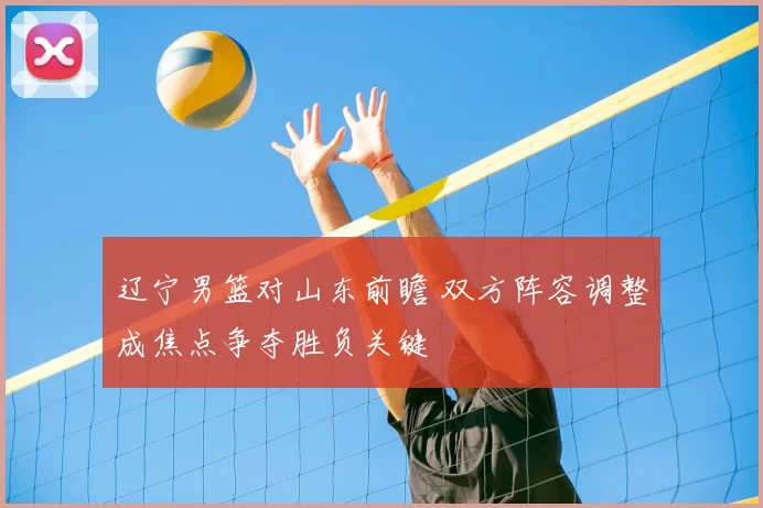 辽宁男篮对山东前瞻 双方阵容调整成焦点争夺胜负关键