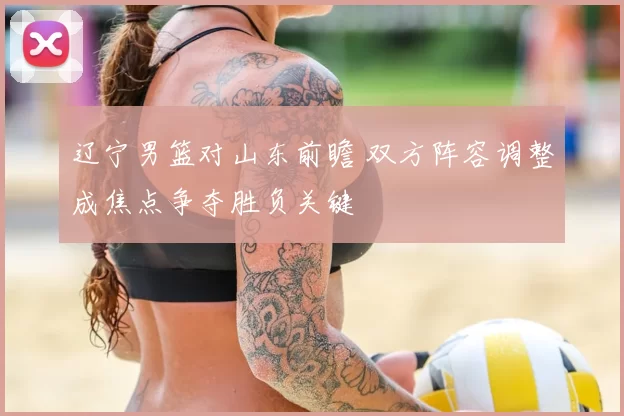 辽宁男篮对山东前瞻 双方阵容调整成焦点争夺胜负关键