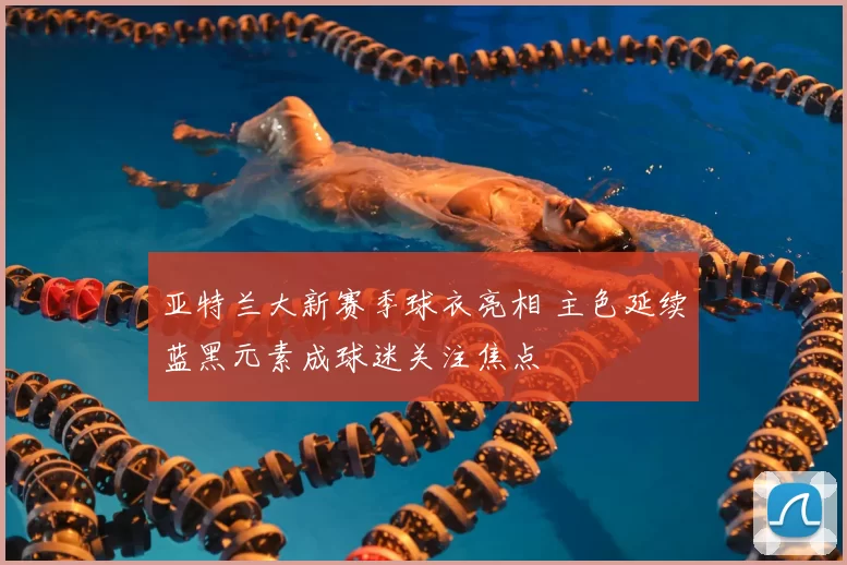 亚特兰大新赛季球衣亮相 主色延续蓝黑元素成球迷关注焦点