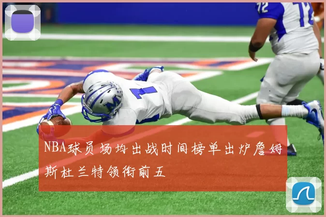 NBA球员场均出战时间榜单出炉詹姆斯杜兰特领衔前五