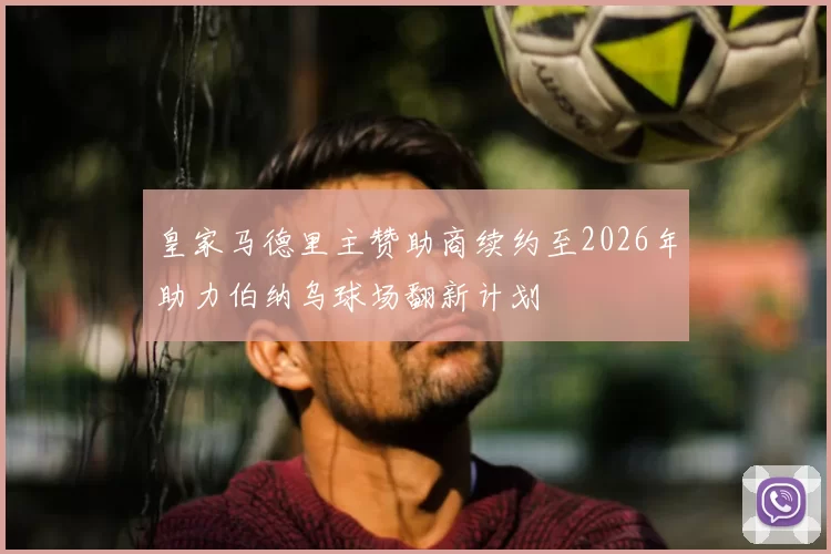 皇家马德里主赞助商续约至2026年助力伯纳乌球场翻新计划