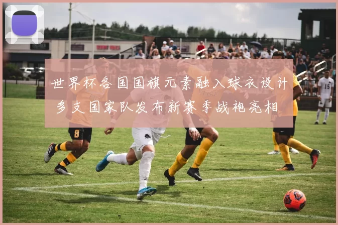 世界杯各国国旗元素融入球衣设计 多支国家队发布新赛季战袍亮相