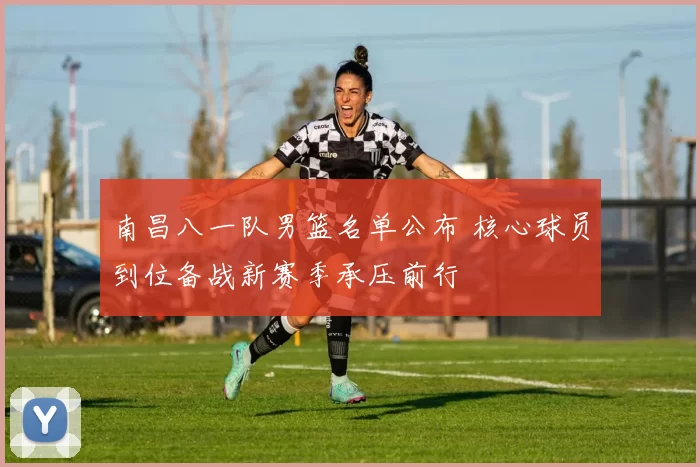 南昌八一队男篮名单公布 核心球员到位备战新赛季承压前行